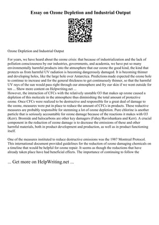 Essay on Ozone Depletion and Industrial Output
Ozone Depletion and Industrial Output
For years, we have heard about the ozone crisis: that because of industrialization and the lack of
pollution consciousness by our industries, governments, and academia, we have put so many
environmentally harmful products into the atmosphere that our ozone the good kind, the kind that
protects us from harmful UV radiation is becoming dangerously damaged. It is becoming thinner
and developing holes, like the large hole over Antarctica. Predictions made expected the ozone hole
to continue to increase and for the general thickness to get continuously thinner, so that the harmful
UV rays of the sun would pass right through our atmosphere and fry our skin if we went outside for
ten ... Show more content on Helpwriting.net ...
However, the interaction of CFCs with the relatively unstable O3 that makes up ozone caused a
depletion of this molecule in the atmosphere thus diminishing the total amount of protective
ozone. Once CFCs were realized to be destructive and responsible for a great deal of damage to
the ozone, measures were put in place to reduce the amount of CFCs in products. These reductive
measures are probably responsible for stemming a lot of ozone depletion. Pure chlorine is another
particle that is seriously accountable for ozone damage because of the reactions it makes with O3
(Kerr). Bromide and halocarbons are other key damagers (Fahey/Ravishankara and Kerr). A crucial
component in the reduction of ozone damage is to decrease the emissions of these and other
harmful materials, both in product development and production, as well as in product functioning
itself.
One of the measures instituted to reduce destructive emissions was the 1987 Montreal Protocol.
This international document provided guidelines for the reduction of ozone damaging chemicals on
a timeline that would be helpful for ozone repair. It seems as though the reductions that have
already taken place have had beneficial effects. The importance of continuing to follow the
... Get more on HelpWriting.net ...
 