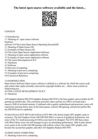 The latest open source software available and the latest...
CONTENT
1.0 Introduction
1.1 Meaning of : open source software
hardware
software 2.0 The Latest Open Source Operating System(OS)
2.1 Meaning of Open Source OS
2.2 Examples of Open Source OS
3.0 The Latest Open Source Application Software
3.1 Meaning of open source application software
3.2 Examples of open source application software
4.0 The Latest Development in ICT
4.1 Hardware
4.2 Software
5.0 Pervasive Computing
5.1 Meaning of pervasive computing
5.2 Examples of pervasive computing
6.0 Conclusion Reference
1.0 INTRODUCTION
Open Source Software Open source software is defined as a software for which the source code
and certain other rights normally reserved for copyright holders are ... Show more content on
Helpwriting.net ...
4.0 THE LATEST DEVELOPMENT IN ICT
4.1 Hardware
ATI Sapphire Radeon HD 5970 Sapphire Radeon HD 5970 is the best graphic card available for PC
gaming up untilthis day. This extremely powerful video card has two GPUs on board and a
massive 2GB of on board memory. Combined with a quality motherboard and processor, users will
experience amazing frame rates in the latest games, realistic HD gaming, and picture perfect Blu
ray HD DVD movie capability.
Nvidia GeForce GTX 480 Nvidia GeForce GTX 480 is the fastest single GPU graphic cards in
existence. The full Graphics Fermi 100 GPU9GF100) is a marvel of graphical architecture, but
some of the 512 small processing (CUDA) cores had to be dropped. The GTX 480 then comes
with 480 of these cores, but still manages to give an astounding performance. Able to play almost
every game in the world with HD gaming with realistic colour, this single GPU graphic card
became the second best graphic card after ATI Sapphire Radeon HD 5970.
5.0 PERVASIVE COMPUTING
5.1 Meaning of pervasive computing
 