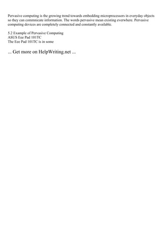 Pervasive computing is the growing trend towards embedding microprocessors in everyday objects
so they can commnicate information. The words pervasive mean existing everwhere. Pervasive
computing devices are completely connected and constantly available.
5.2 Example of Pervasive Computing
ASUS Eee Pad 101TC
The Eee Pad 101TC is in some
... Get more on HelpWriting.net ...
 