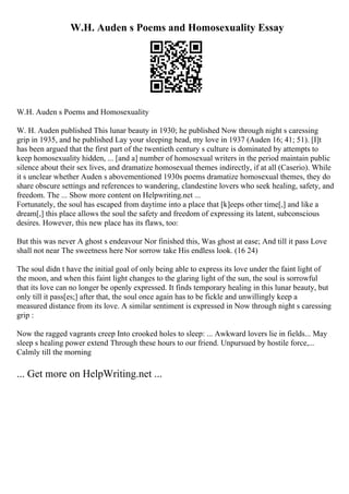 W.H. Auden s Poems and Homosexuality Essay
W.H. Auden s Poems and Homosexuality
W. H. Auden published This lunar beauty in 1930; he published Now through night s caressing
grip in 1935, and he published Lay your sleeping head, my love in 1937 (Auden 16; 41; 51). [I]t
has been argued that the first part of the twentieth century s culture is dominated by attempts to
keep homosexuality hidden, ... [and a] number of homosexual writers in the period maintain public
silence about their sex lives, and dramatize homosexual themes indirectly, if at all (Caserio). While
it s unclear whether Auden s abovementioned 1930s poems dramatize homosexual themes, they do
share obscure settings and references to wandering, clandestine lovers who seek healing, safety, and
freedom. The ... Show more content on Helpwriting.net ...
Fortunately, the soul has escaped from daytime into a place that [k]eeps other time[,] and like a
dream[,] this place allows the soul the safety and freedom of expressing its latent, subconscious
desires. However, this new place has its flaws, too:
But this was never A ghost s endeavour Nor finished this, Was ghost at ease; And till it pass Love
shall not near The sweetness here Nor sorrow take His endless look. (16 24)
The soul didn t have the initial goal of only being able to express its love under the faint light of
the moon, and when this faint light changes to the glaring light of the sun, the soul is sorrowful
that its love can no longer be openly expressed. It finds temporary healing in this lunar beauty, but
only till it pass[es;] after that, the soul once again has to be fickle and unwillingly keep a
measured distance from its love. A similar sentiment is expressed in Now through night s caressing
grip :
Now the ragged vagrants creep Into crooked holes to sleep: ... Awkward lovers lie in fields... May
sleep s healing power extend Through these hours to our friend. Unpursued by hostile force,...
Calmly till the morning
... Get more on HelpWriting.net ...
 