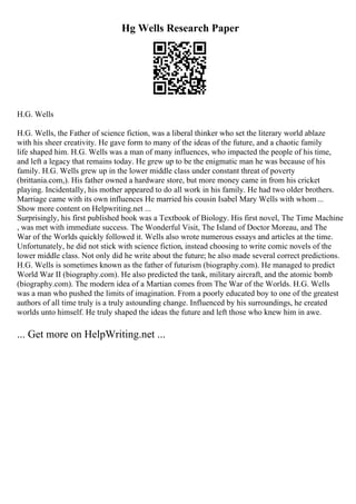 Hg Wells Research Paper
H.G. Wells
H.G. Wells, the Father of science fiction, was a liberal thinker who set the literary world ablaze
with his sheer creativity. He gave form to many of the ideas of the future, and a chaotic family
life shaped him. H.G. Wells was a man of many influences, who impacted the people of his time,
and left a legacy that remains today. He grew up to be the enigmatic man he was because of his
family. H.G. Wells grew up in the lower middle class under constant threat of poverty
(brittania.com,). His father owned a hardware store, but more money came in from his cricket
playing. Incidentally, his mother appeared to do all work in his family. He had two older brothers.
Marriage came with its own influences He married his cousin Isabel Mary Wells with whom...
Show more content on Helpwriting.net ...
Surprisingly, his first published book was a Textbook of Biology. His first novel, The Time Machine
, was met with immediate success. The Wonderful Visit, The Island of Doctor Moreau, and The
War of the Worlds quickly followed it. Wells also wrote numerous essays and articles at the time.
Unfortunately, he did not stick with science fiction, instead choosing to write comic novels of the
lower middle class. Not only did he write about the future; he also made several correct predictions.
H.G. Wells is sometimes known as the father of futurism (biography.com). He managed to predict
World War II (biography.com). He also predicted the tank, military aircraft, and the atomic bomb
(biography.com). The modern idea of a Martian comes from The War of the Worlds. H.G. Wells
was a man who pushed the limits of imagination. From a poorly educated boy to one of the greatest
authors of all time truly is a truly astounding change. Influenced by his surroundings, he created
worlds unto himself. He truly shaped the ideas the future and left those who knew him in awe.
... Get more on HelpWriting.net ...
 