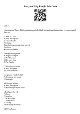 Essay on Why People Join Cults
CULTS
I.Introduction Thesis: The forces that draw individuals into cults can be explained bypsychological
doctrine.
II.What is a cult
A.Brief description
B.Types of cults
1.religious
2.psychotherapy or personal growth
3.political
4.popular or faddist
III.Popular cult groups
A.People s Temple
B.David Koresh
C.Heaven s Gate
D.The Family
IV.Charismatic group
A.Brief desciption
B.Characterization
V.Sigmund Freud s beliefs
A.Belonging to a group
B.Super ego
VI.Thought Reform
A.Brief description
B.How thought reform works
VII.Effects of a cult
A.Stress
B.Isolation
C.New lifestyle
D.Dissociative
E.Anxiety
F.Personality disorders
VIII.Conclusion
 