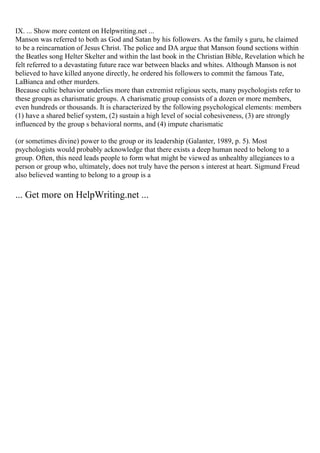 IX. ... Show more content on Helpwriting.net ...
Manson was referred to both as God and Satan by his followers. As the family s guru, he claimed
to be a reincarnation of Jesus Christ. The police and DA argue that Manson found sections within
the Beatles song Helter Skelter and within the last book in the Christian Bible, Revelation which he
felt referred to a devastating future race war between blacks and whites. Although Manson is not
believed to have killed anyone directly, he ordered his followers to commit the famous Tate,
LaBianca and other murders.
Because cultic behavior underlies more than extremist religious sects, many psychologists refer to
these groups as charismatic groups. A charismatic group consists of a dozen or more members,
even hundreds or thousands. It is characterized by the following psychological elements: members
(1) have a shared belief system, (2) sustain a high level of social cohesiveness, (3) are strongly
influenced by the group s behavioral norms, and (4) impute charismatic
(or sometimes divine) power to the group or its leadership (Galanter, 1989, p. 5). Most
psychologists would probably acknowledge that there exists a deep human need to belong to a
group. Often, this need leads people to form what might be viewed as unhealthy allegiances to a
person or group who, ultimately, does not truly have the person s interest at heart. Sigmund Freud
also believed wanting to belong to a group is a
... Get more on HelpWriting.net ...
 