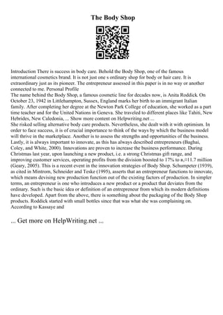 The Body Shop
Introduction There is success in body care. Behold the Body Shop, one of the famous
international cosmetics brand. It is not just one s ordinary shop for body or hair care. It is
extraordinary just as its pioneer. The entrepreneur assessed in this paper is in no way or another
connected to me. Personal Profile
The name behind the Body Shop, a famous cosmetic line for decades now, is Anita Roddick. On
October 23, 1942 in Littlehampton, Sussex, England marks her birth to an immigrant Italian
family. After completing her degree at the Newton Park College of education, she worked as a part
time teacher and for the United Nations in Geneva. She traveled to different places like Tahiti, New
Hebrides, New Caledonia, ... Show more content on Helpwriting.net ...
She risked selling alternative body care products. Nevertheless, she dealt with it with optimism. In
order to face success, it is of crucial importance to think of the ways by which the business model
will thrive in the marketplace. Another is to assess the strengths and opportunities of the business.
Lastly, it is always important to innovate, as this has always described entrepreneurs (Baghai,
Coley, and White, 2000). Innovations are proven to increase the business performance. During
Christmas last year, upon launching a new product, i.e. a strong Christmas gift range, and
improving customer services, operating profits from the division boosted to 17% to в‚¤11.7 million
(Geary, 2005). This is a recent event in the innovation strategies of Body Shop. Schumpeter (1939),
as cited in Mintrom, Schneider and Teske (1995), asserts that an entrepreneur functions to innovate,
which means devising new production function out of the existing factors of production. In simpler
terms, an entrepreneur is one who introduces a new product or a product that deviates from the
ordinary. Such is the basic idea or definition of an entrepreneur from which its modern definitions
have developed. Apart from the above, there is something about the packaging of the Body Shop
products. Roddick started with small bottles since that was what she was complaining on.
According to Kassaye and
... Get more on HelpWriting.net ...
 