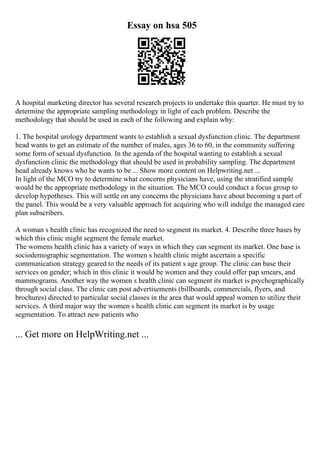 Essay on hsa 505
A hospital marketing director has several research projects to undertake this quarter. He must try to
determine the appropriate sampling methodology in light of each problem. Describe the
methodology that should be used in each of the following and explain why:
1. The hospital urology department wants to establish a sexual dysfunction clinic. The department
head wants to get an estimate of the number of males, ages 36 to 60, in the community suffering
some form of sexual dysfunction. In the agenda of the hospital wanting to establish a sexual
dysfunction clinic the methodology that should be used in probability sampling. The department
head already knows who he wants to be ... Show more content on Helpwriting.net ...
In light of the MCO try to determine what concerns physicians have, using the stratified sample
would be the appropriate methodology in the situation. The MCO could conduct a focus group to
develop hypotheses. This will settle on any concerns the physicians have about becoming a part of
the panel. This would be a very valuable approach for acquiring who will indulge the managed care
plan subscribers.
A woman s health clinic has recognized the need to segment its market. 4. Describe three bases by
which this clinic might segment the female market.
The womens health clinic has a variety of ways in which they can segment its market. One base is
sociodemographic segmentation. The women s health clinic might ascertain a specific
communication strategy geared to the needs of its patient s age group. The clinic can base their
services on gender; which in this clinic it would be women and they could offer pap smears, and
mammograms. Another way the women s health clinic can segment its market is psychographically
through social class. The clinic can post advertisements (billboards, commercials, flyers, and
brochures) directed to particular social classes in the area that would appeal women to utilize their
services. A third major way the women s health clinic can segment its market is by usage
segmentation. To attract new patients who
... Get more on HelpWriting.net ...
 
