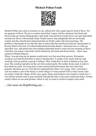 Michael Pollan Foods
Michael Pollan once said, In America we eat, collectively with a glum urge for food to fill us. We
are ignorant of flavor. We are as a nation taste blind. I agree with his statement; fast foods and
frozen foods are slowly killing people s taste buds. Fast and frozen foods leaves our taste buds blind
towards true flavor of homemade meals. People need to stop eatingfoods that are not freshly
cooked, and they should start eating foods that are freshly made with rich seasonings. The
problem is that people do not take the time to realize that fast and frozen foods are causing them to
become blind to the taste of cooked traditional homemade dinners. Americans have to wake up,
open their eyes, and spend more time making homemade foods to enjoy the true meaning of flavor.
Until then, our nation s taste buds will be blunted by fast foods and frozen foods.... Show more
content on Helpwriting.net ...
When, I was growing up my parents would rarely very buy meat from grocery. My parents
would go over and beyond when it came to buying meat. A couple of my uncles and one aunt
would go with my parents in group to Indiana. They would drive to farm in Indiana to buy their
meat. She would go and pick out the cow that seemed joyful. My mother always said, in order to
have delicious meat. You must pick a looks relaxed and joyful means they have been feed
properly and taken care of. I first did not understand her when I was young. After, I traveled to
visit my mother s side of the family in small village in Yemen named Yafa is when I knew what
she meant. Inside the village, all the cows, goats, sheep, and chickens were treated so much love. I
was told the animals such as goat would be feed special food, so the meat would taste better. Animal
cruelty reflects on our meat product, which is why we need to switch to organic local small
... Get more on HelpWriting.net ...
 