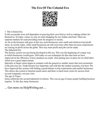 The Era Of The Colonial Era
1. The Colonial Era
In this era people were self dependent on growing their own food as well as making clothes for
themselves. In today s times we rely on retail shopping for our clothes and food. There are
separate markets for each providing room for progress in society.
As far as the business side goes in this era, most businesses were small and relied on local profit
alone. In society today, while small businesses do still exist more often than not most corporations
are relying on profit across the globe. This way more profit and jobs can be made.
The Industrial Era
The factory system was just being developed in this era. This was the beginning of a major way
in which businesses would grow. Still today we use techniques for this time bust we have
improved on the efficiency of how products are made. Also putting laws in place for no child labor
which was a great improvement.
Specialty or larger stores began to compete with the general or smaller stores that were prominent
in the previous era. Trade became less important, and with this the market economy was born. We
have improved this system with finding a good balance in big corporations and smaller businesses.
This allows the system to function much easier and there is much more room for success from
several companies, not just a few.
The age of Titans
Some called this the second industrial revolution. This was an age of many people building business
empires. To this day many businesses
... Get more on HelpWriting.net ...
 