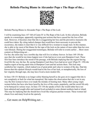 Belinda Placing Blame in Alexander Pope s The Rape of the...
Belinda Placing Blame in Alexander Pope s The Rape of the Lock
I will be examining lines 147 160 of Canto IV in The Rape of the Lock. In this selection, Belinda
speaks in a monologue, apparently regretting past actions that have caused her the loss of her
lock. However, it becomes clear that she is exaggerating her loss and the preventive measures she
could have taken. By citing radical changes that would have been necessary to prevent the
occurrence, she makes it clear that it is very difficult for a woman to escape men. In this manner,
she is able to lay most of the blame for the rape of the lock on the nature of men rather than her own
vain lifestyle. During her exaggerated monologue, Belinda will refer to events earlier ... Show more
content on Helpwriting.net ...
For her, the entire day was a terrible day that will live in infamy forever. In lines 149 150 she
says that she would be ten times happier now if she had never even seen Hampton Court. These
first four lines introduce the mood of the passage, with Belinda implying that she regrets having
lived life the way she has. By saying Hampton Court these Eyes had never seen! (Pope IV. 150) she
implies regret at having spent time at Hampton Court and her actions there. This lock may
symbolize her virginity, which indeed was of great pride and value to women of the day. Had she
known that this opulent lifestyle would lead to the loss of her lock, or metaphorically, the loss of
her virginity through rape, she may have lived a more modest life.
In lines 150 151 Belinda is no longer solely blaming herself as she goes on to suggest that she is
not completely at fault for what has transpired. She makes the observation that she is not in any
way the first woman to have ever made the mistake of trusting men. Many other young virgin
women before her have also been lured by the love of the courts, popularity, and the social life only
to be betrayed in various ways. In lines 153 154 she speaks of how she would rather have not
been admired and sought after and instead lived secluded in some distant northern land or island.
This may be implying that she should have lived like religious puritan women. These women led
chaste lives and many lived on the sparsely
... Get more on HelpWriting.net ...
 