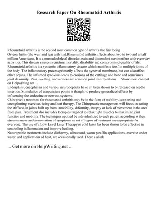 Research Paper On Rheumatoid Arthritis
Rheumatoid arthritis is the second most common type of arthritis the first being
Osteoarthritis (the wear and tear arthritis).Rheumatoid arthritis affects about two to two and a half
million Americans. It is a musculoskeletal disorder, pain and discomfort mayinterfere with everyday
activities. This disease causes premature mortality, disability and compromised quality of life.
Rheumatoid arthritis is a systemic inflammatory disease which manifests itself in multiple joints of
the body. The inflammatory process primarily affects the synovial membrane, but can also affect
other organs. The inflamed synovium leads to erosions of the cartilage and bone and sometimes
joint deformity. Pain, swelling, and redness are common joint manifestations. ... Show more content
on Helpwriting.net ...
Endorphins, encephalins and various neuropeptides have all been shown to be released on needle
insertion. Stimulation of acupuncture points is thought to produce generalized effects by
influencing the endocrine or nervous systems.
Chiropractic treatment for rheumatoid arthritis may be in the form of mobility, supporting and
strengthening exercises, icing and heat therapy. The Chiropractic management will focus on easing
the stiffness in joints built up from immobility, deformity, atrophy or lack of movement in the area
from pain. Treatment also includes therapies targeted to relax tight muscles to maximize joint
function and mobility. The techniques applied be individualized to each patient according to their
circumstances and presentation of symptoms as not all types of treatment are appropriate for
everyone. The use of a Low Level Laser Therapy or cold laser has been shown to be effective in
controlling inflammation and improve healing.
Naturopathic treatments include diathermy, ultrasound, warm paraffin applications, exercise under
water, and applications of heat, are occasionally used. There s a link
... Get more on HelpWriting.net ...
 
