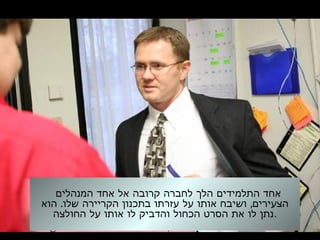 ‫המנהלים‬ ‫אחד‬ ‫אל‬ ‫קרובה‬ ‫לחברה‬ ‫הלך‬ ‫התלמידים‬ ‫אחד‬
. ,‫הוא‬ ‫שלו‬ ‫הקריירה‬ ‫בתכנון‬ ‫עזרתו‬ ‫על‬ ‫אותו‬ ‫ושיבח‬ ‫הצעירים‬
‫החולצה‬ ‫על‬ ‫אותו‬ ‫לו‬ ‫והדביק‬ ‫הכחול‬ ‫הסרט‬ ‫את‬ ‫לו‬ ‫.נתן‬
 