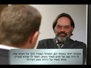 , ,‫שלו‬ ‫הבוס‬ ‫אל‬ ‫הלך‬ ‫הצעיר‬ ‫המנהל‬ ‫יום‬ ‫באותו‬ ‫יותר‬ ‫מאוחר‬
,‫מעריץ‬ ‫שהוא‬ ‫לו‬ ‫ואמר‬ ‫כעוס‬ ‫מאוד‬ ‫אדם‬ ‫של‬ ‫שם‬ ‫היה‬ ‫לו‬
‫ויצירתי‬ ‫גאון‬ ‫היותו‬ ‫על‬ ‫מאוד‬ ‫.אותו‬
 