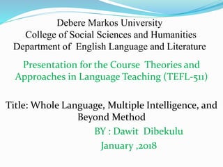 Presentation for the Course Theories and
Approaches in Language Teaching (TEFL-511)
Title: Whole Language, Multiple Intelligence, and
Beyond Method
BY : Dawit Dibekulu
January ,2018
Debere Markos University
College of Social Sciences and Humanities
Department of English Language and Literature
 