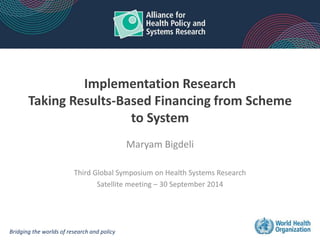 Implementation Research 
Taking Results-Based Financing from Scheme 
to System 
Maryam Bigdeli 
Third Global Symposium on Health Systems Research 
Satellite meeting – 30 September 2014 
Bridging the worlds of research and policy 
 