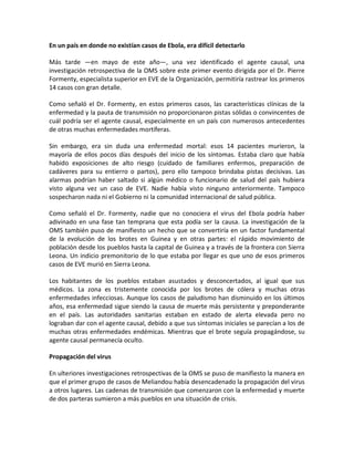 En un país en donde no existían casos de Ebola, era difícil detectarlo
Más tarde —en mayo de este año—, una vez identificado el agente causal, una
investigación retrospectiva de la OMS sobre este primer evento dirigida por el Dr. Pierre
Formenty, especialista superior en EVE de la Organización, permitiría rastrear los primeros
14 casos con gran detalle.
Como señaló el Dr. Formenty, en estos primeros casos, las características clínicas de la
enfermedad y la pauta de transmisión no proporcionaron pistas sólidas o convincentes de
cuál podría ser el agente causal, especialmente en un país con numerosos antecedentes
de otras muchas enfermedades mortíferas.
Sin embargo, era sin duda una enfermedad mortal: esos 14 pacientes murieron, la
mayoría de ellos pocos días después del inicio de los síntomas. Estaba claro que había
habido exposiciones de alto riesgo (cuidado de familiares enfermos, preparación de
cadáveres para su entierro o partos), pero ello tampoco brindaba pistas decisivas. Las
alarmas podrían haber saltado si algún médico o funcionario de salud del país hubiera
visto alguna vez un caso de EVE. Nadie había visto ninguno anteriormente. Tampoco
sospecharon nada ni el Gobierno ni la comunidad internacional de salud pública.
Como señaló el Dr. Formenty, nadie que no conociera el virus del Ebola podría haber
adivinado en una fase tan temprana que esta podía ser la causa. La investigación de la
OMS también puso de manifiesto un hecho que se convertiría en un factor fundamental
de la evolución de los brotes en Guinea y en otras partes: el rápido movimiento de
población desde los pueblos hasta la capital de Guinea y a través de la frontera con Sierra
Leona. Un indicio premonitorio de lo que estaba por llegar es que uno de esos primeros
casos de EVE murió en Sierra Leona.
Los habitantes de los pueblos estaban asustados y desconcertados, al igual que sus
médicos. La zona es tristemente conocida por los brotes de cólera y muchas otras
enfermedades infecciosas. Aunque los casos de paludismo han disminuido en los últimos
años, esa enfermedad sigue siendo la causa de muerte más persistente y preponderante
en el país. Las autoridades sanitarias estaban en estado de alerta elevada pero no
lograban dar con el agente causal, debido a que sus síntomas iniciales se parecían a los de
muchas otras enfermedades endémicas. Mientras que el brote seguía propagándose, su
agente causal permanecía oculto.
Propagación del virus
En ulteriores investigaciones retrospectivas de la OMS se puso de manifiesto la manera en
que el primer grupo de casos de Meliandou había desencadenado la propagación del virus
a otros lugares. Las cadenas de transmisión que comenzaron con la enfermedad y muerte
de dos parteras sumieron a más pueblos en una situación de crisis.
 