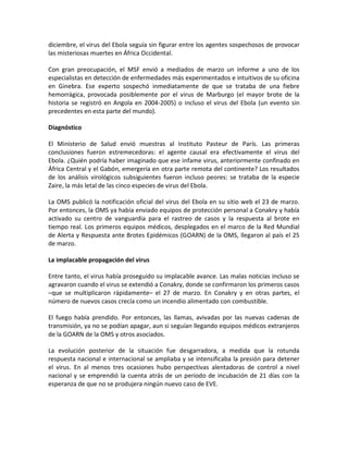 diciembre, el virus del Ebola seguía sin figurar entre los agentes sospechosos de provocar
las misteriosas muertes en África Occidental.
Con gran preocupación, el MSF envió a mediados de marzo un informe a uno de los
especialistas en detección de enfermedades más experimentados e intuitivos de su oficina
en Ginebra. Ese experto sospechó inmediatamente de que se trataba de una fiebre
hemorrágica, provocada posiblemente por el virus de Marburgo (el mayor brote de la
historia se registró en Angola en 2004-2005) o incluso el virus del Ebola (un evento sin
precedentes en esta parte del mundo).
Diagnóstico
El Ministerio de Salud envió muestras al Instituto Pasteur de París. Las primeras
conclusiones fueron estremecedoras: el agente causal era efectivamente el virus del
Ebola. ¿Quién podría haber imaginado que ese infame virus, anteriormente confinado en
África Central y el Gabón, emergería en otra parte remota del continente? Los resultados
de los análisis virológicos subsiguientes fueron incluso peores: se trataba de la especie
Zaire, la más letal de las cinco especies de virus del Ebola.
La OMS publicó la notificación oficial del virus del Ebola en su sitio web el 23 de marzo.
Por entonces, la OMS ya había enviado equipos de protección personal a Conakry y había
activado su centro de vanguardia para el rastreo de casos y la respuesta al brote en
tiempo real. Los primeros equipos médicos, desplegados en el marco de la Red Mundial
de Alerta y Respuesta ante Brotes Epidémicos (GOARN) de la OMS, llegaron al país el 25
de marzo.
La implacable propagación del virus
Entre tanto, el virus había proseguido su implacable avance. Las malas noticias incluso se
agravaron cuando el virus se extendió a Conakry, donde se confirmaron los primeros casos
–que se multiplicaron rápidamente– el 27 de marzo. En Conakry y en otras partes, el
número de nuevos casos crecía como un incendio alimentado con combustible.
El fuego había prendido. Por entonces, las llamas, avivadas por las nuevas cadenas de
transmisión, ya no se podían apagar, aun si seguían llegando equipos médicos extranjeros
de la GOARN de la OMS y otros asociados.
La evolución posterior de la situación fue desgarradora, a medida que la rotunda
respuesta nacional e internacional se ampliaba y se intensificaba la presión para detener
el virus. En al menos tres ocasiones hubo perspectivas alentadoras de control a nivel
nacional y se emprendió la cuenta atrás de un periodo de incubación de 21 días con la
esperanza de que no se produjera ningún nuevo caso de EVE.
 