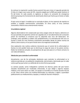 Se contuvo la respiración cuando Guinea pareció lista para iniciar el segundo periodo de
21 días sin ningún caso nuevo de EVE, requisito exigido por la OMS para poder declarar el
fin del brote. En cada ocasión, la vigilancia se relajó y la sensación de emergencia
disminuyó porque los funcionarios de salud locales dieron por hecho que el brote se había
acabado.
El país nunca lo logró. A medida que se acercaba el plazo, el virus aparecía de repente en
pueblos y ciudades anteriormente controlados. En otros casos, el virus continuó
avanzando e infectó zonas anteriormente intactas.
Un problema regional
Algunos observadores han conjeturado que estos aciagos ciclos de mejora y deterioro en
los que periodos de aparente control van seguidos de un recrudecimiento de la situación
ponen de manifiesto la virulencia que ha adquirido este virus del Ebola-Zaire. Sin
embargo, estos episodios se deben más probablemente a la reintroducción del virus en
Guinea a través de unas fronteras tristemente permeables desde los países vecinos de
Liberia y Sierra Leona, en los que el brote tiene una magnitud considerable.
Esta explicación más realista evidencia claramente que el control de la enfermedad en
Guinea no será posible hasta que no disminuya la carga de casos en los países vecinos.
Dadas las tendencias actuales, las perspectivas de que esto pase en un futuro cercano no
son nada alentadoras.
Obstáculos para controlar la enfermedad
Actualmente, uno de los principales obstáculos para controlar la enfermedad es la
violencia ejercida por una población empobrecida, aterrorizada y destrozada que no sabe
contra qué hay que luchar y se defiende de la única forma que puede.
La semana pasada, varios trabajadores sanitarios de diversas partes del país fueron
atacados brutalmente por multitudes enfurecidas, lo que obligó a algunos equipos
médicos a huir para salvar sus vidas. Un equipo se escondió en el monte durante más de
un día. Otros vieron cómo una multitud destrozaba sus vehículos y cogían y quemaban
públicamente sus medicamentos y equipos, a modo de ritual de «limpieza».
 