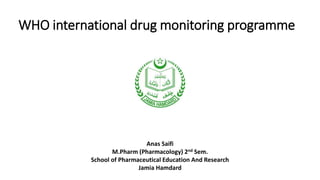 WHO international drug monitoring programme
Anas Saifi
M.Pharm (Pharmacology) 2nd Sem.
School of Pharmaceutical Education And Research
Jamia Hamdard
 