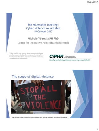 10/24/2017
1
8th Milestones meeting:
Cyber violence roundtable
19 October 2017
Michele Ybarra MPH PhD
Center for Innovative Public Health Research
*Thank you for your interest in this presentation. Please
note that analyses included herein are preliminary. More
recent, finalized analyses may be available by contacting
CiPHR for further information.
The scope of digital violence
Image from: https://media2.s-nbcnews.com/j/msnbc/components/video/__new/n_qc_30stkdomestic_140915.nbcnews-ux-1080-600.jpg
 