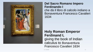 Del Sacro Romano Impero
Ferdinando I
che dà il libro di calcolo indiano a
Bonaventura Francesco Cavalieri
1634
Holy Roman Emperor
Ferdinand I,
giving the book of Indian
calculus to Bonaventura
Francesco Cavalieri 1634
A K TIWARI 11
 