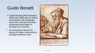 Guido Bonatti
• Guido Bonatti (died between
1296 and 1300) was an Italian
astronomer and astrologer
from Forlì. He was the most
celebrated astrologer in
Europe in his century.
• He mentioned about the
books of Indian mathematics
brought by Marco polo
A K TIWARI 12
 