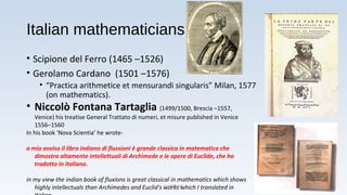 Italian mathematicians
• Scipione del Ferro (1465 –1526)
• Gerolamo Cardano (1501 –1576)
• “Practica arithmetice et mensurandi singularis” Milan, 1577
(on mathematics).
• Niccolò Fontana Tartaglia (1499/1500, Brescia –1557,
Venice) his treatise General Trattato di numeri, et misure published in Venice
1556–1560
In his book ‘Nova Scientia’ he wrote-
a mio avviso il libro indiano di flussioni è grande classica in matematica che
dimostra altamente intellettuali di Archimede e le opere di Euclide, che ho
tradotto in italiano.
in my view the indian book of fluxions is great classical in mathematics which shows
highly intellectuals than Archimedes and Euclid's works which I translated inA K TIWARI 13
 