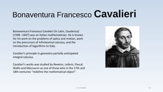Bonaventura Francesco Cavalieri
Bonaventura Francesco Cavalieri (in Latin, Cavalerius)
(1598 –1647) was an Italian mathematician. He is known
for his work on the problems of optics and motion, work
on the precursors of infinitesimal calculus, and the
introduction of logarithms to Italy.
Cavalieri's principle in geometry partially anticipated
integral calculus.
Cavalieri’s works was studied by Newton, Leibniz, Pascal,
Wallis and MacLaurin as one of those who in the 17th and
18th centuries "redefine the mathematical object".
A K TIWARI 14
 