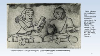 “There, following
my introduction,
as a
consequence of
marvelous
instruction in the
art, to the nine
digits of the
Hindus. I use
method of the
Hindus. (Modus
Indorum)” -- In
the Liber Abaci ,
book by
Fibonacci
Fibonacci and his Guru (Brahmagupta ?) see Brahmagupta –Fibonacci identity
A K TIWARI 16
 