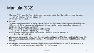 Manjula (932)
• Manjula (932) was the first Hindu astronomer to state that the difference of the sines,
sin w' - sin w = (w' - w) cos w, (i)
where (w' - w) is small.
• He says:
"True motion in minutes is equal to the cosine (of the mean anomaly) multiplied by the
difference (of the mean anomalies) and divided by the cheda, added or subtracted
contrarily (to the mean motion)."
Thus according to Manjula formula (i) becomes
u' - u = v' - v ± e(w' - w) cos w, (ii)
which, in the language of the differential calculus, may be written as
δu = δv ± e cos θ δ θ.
• We cannot say exactly what was the method employed by Manjula to obtain formula (ii).
The formula occurs also in the works of Aryabhata II (950). Bhaskara II (1150), and later
writers.
• Bhaskara II indicates the method of obtaining the differential of sine θ. His method is
probably the same as that employed by his predecessors.
A K TIWARI 19
 