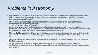 Problems in Astronomy
• In problems of the above nature it is essential to determine the true instantaneous motion of a
planet or star at any particular instant. This instantaneous motion was called by the Hindu
astronomers tat-kalika-gati.
• The formula giving the tat-kalika-gati (instantaneous motion) is given by Aryabhata and
Brahmagupta in the following form:
u'- v' = v' - v ± e (sin w' - sin w) (i)
where u, v, w are the true longitude, mean longitude, mean anomaly respectively at any
particular time and u', v', w' the values of the respective quantities at a subsequent instant; and e
is the eccentricity or the sine of the greatest equation of the orbit.
• The tat-kalika-gati is the difference u'-u between the true longitudes at the two positions under
consideration. Aryabhata and Brahmagupta used the sine table to find the value of (sin w' — sin
w).
• The sine table used by them was tabulated at intervals of 3° 45' and thus was entirely unsuited
for the purpose.
• To get the values of sines of angles, not occurring in the table, recourse was taken to
interpolation formulae, which were incorrect because the law of variation of the difference was
not known.
A K TIWARI 21
 