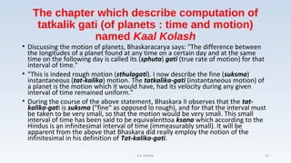 The chapter which describe computation of
tatkalik gati (of planets : time and motion)
named Kaal Kolash
• Discussing the motion of planets, Bhaskaracarya says: "The difference between
the longitudes of a planet found at any time on a certain day and at the same
time on the following day is called its (sphuta) gati (true rate of motion) for that
interval of time."
• "This is indeed rough motion (sthulagati). I now describe the fine (suksma)
instantaneous (tat-kalika) motion. The tatkalika-gati (instantaneous motion) of
a planet is the motion which it would have, had its velocity during any given
interval of time remained uniform."
• During the course of the above statement, Bhaskara II observes that the tat-
kalika-gati is suksma ("fine" as opposed lo rough), and for that the interval must
be taken to be very small, so that the motion would be very small. This small
interval of time has been said to be equivalenttoa ksana which according to the
Hindus is an infinitesimal interval of time (immeasurably small). It will be
apparent from the above that Bhaskara did really employ the notion of the
infinitesimal in his definition of Tat-kalika-gati.
A K TIWARI 22
 