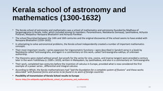 Kerala school of astronomy and
mathematics (1300-1632)
• The Kerala school of astronomy and mathematics was a school of mathematics and astronomy founded by Madhava of
Sangamagrama in Kerala, India, which included among its members: Parameshvara, Neelakanta Somayaji, Jyeshtadeva, Achyuta
Pisharati, Melpathur Narayana Bhattathiri and Achyuta Panikkar.
• The school flourished between the 14th and 16th centuries and the original discoveries of the school seems to have ended with
Narayana Bhattathiri (1559–1632).
• In attempting to solve astronomical problems, the Kerala school independently created a number of important mathematics
concepts.
• Their most important results—series expansion for trigonometric functions—were described in Sanskrit verse in a book by
Neelakanta called Tantrasangraha, and again in a commentary on this work, called Tantrasangraha-vakhya, of unknown
authorship.
• The theorems were stated without proof, but proofs for the series for sine, cosine, and inverse tangent were provided a century
later in the work Yuktibhasa (c.1500-c.1610), written in Malayalam, by Jyesthadeva, and also in a commentary on Tantrasangraha.
• Their work, completed two centuries before the invention of calculus in Europe, provided what is now considered the first
example of a power series , differential and integral calculus
• According to Whish, the Kerala mathematicians had "laid the foundation for a complete system of fluxions" and these works
abounded "with fluxional forms and series to be found in no work of foreign countries
• Possibility of transmission of Kerala School results to Europe
• Source :http://en.wikipedia.org/wiki/Kerala_school_of_astronomy_and_mathematics
A K TIWARI 24
 