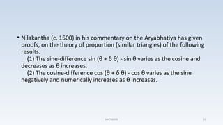• Nilakantha (c. 1500) in his commentary on the Aryabhatiya has given
proofs, on the theory of proportion (similar triangles) of the following
results.
(1) The sine-difference sin (θ + δ θ) - sin θ varies as the cosine and
decreases as θ increases.
(2) The cosine-difference cos (θ + δ θ) - cos θ varies as the sine
negatively and numerically increases as θ increases.
A K TIWARI 25
 