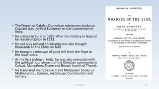• The French or Catalan Dominican missionary Jordanus
Catalani was the first European to start conversion in
India.
• He arrived in Surat in 1320. After his ministry in Gujarat
he reached Quilon in 1323.
• He not only revived Christianity but also brought
thousands to the Christian fold.
• He brought a message of good will from the Pope to
the local rulers.
• As the first bishop in India, he was also entrusted with
the spiritual nourishment of the Christian community in
Calicut, Mangalore, Thane and Broach (north of Thane).
• He translated many Sanskrit and Malayalam books on
Mathematics , Science, metallurgy, Construction and
vetnary
A K TIWARI 29
 