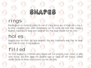 Shapes
rings
Ring doughnuts are formed by joining the ends of a long, skinny piece of dough into a ring or
by using a doughnut cutter, which simultaneously cuts the outside and inside shape, leaving a
doughnut-shaped piece of dough and a doughnut hole from dough removed from the center.
holes
Doughnut holes are small, bite-sized doughnuts that were traditionally made from the dough
taken from the center of ring doughnuts.
filled
The filled doughnut is a flattened sphere injected with fruit preserves, cream, custard, or other
sweet fillings, and often dipped into powdered sugar or topped off with frosting. Common
varieties include the Boston cream, coconut, key lime, and jelly.
 