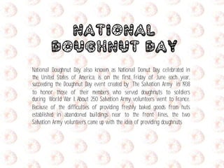 National
Doughnut Day
National Doughnut Day, also known as National Donut Day, celebrated in
the United States of America, is on the first Friday of June each year,
succeeding the Doughnut Day event created by The Salvation Army in 1938
to honor those of their members who served doughnuts to soldiers
during World War I. About 250 Salvation Army volunteers went to France.
Because of the difficulties of providing freshly baked goods from huts
established in abandoned buildings near to the front lines, the two
Salvation Army volunteers came up with the idea of providing doughnuts
 