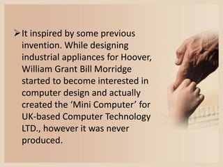 It inspired by some previous
invention. While designing
industrial appliances for Hoover,
William Grant Bill Morridge
started to become interested in
computer design and actually
created the ‘Mini Computer’ for
UK-based Computer Technology
LTD., however it was never
produced.
 