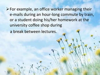 For example, an office worker managing their
e-mails during an hour-long commute by train,
or a student doing his/her homework at the
university coffee shop during
a break between lectures.
 