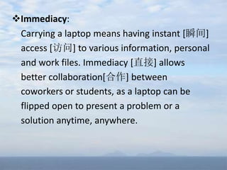 Immediacy:
Carrying a laptop means having instant [瞬间]
access [访问] to various information, personal
and work files. Immediacy [直接] allows
better collaboration[合作] between
coworkers or students, as a laptop can be
flipped open to present a problem or a
solution anytime, anywhere.
 