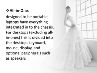 All-in-One:
designed to be portable,
laptops have everything
integrated in to the chassis.
For desktops (excluding all-
in-ones) this is divided into
the desktop, keyboard,
mouse, display, and
optional peripherals such
as speakers
 