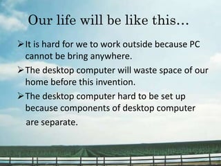 Our life will be like this…
It is hard for we to work outside because PC
cannot be bring anywhere.
The desktop computer will waste space of our
home before this invention.
The desktop computer hard to be set up
because components of desktop computer
are separate.
 