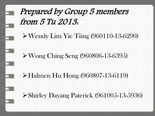 Prepared by Group 5 members
from 5 Tu 2013:
Wendy Lim Yie Tiing (960110-13-6290)
Wong Ching Seng (960806-13-6395)
Halmen Hu Hong (960807-13-6119)
Shirley Dayang Paterick (961005-13-5936)
 