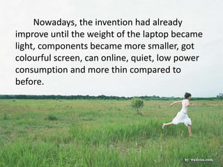 Nowadays, the invention had already
improve until the weight of the laptop became
light, components became more smaller, got
colourful screen, can online, quiet, low power
consumption and more thin compared to
before.
 