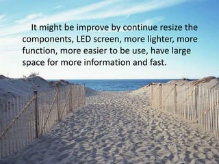 It might be improve by continue resize the
components, LED screen, more lighter, more
function, more easier to be use, have large
space for more information and fast.
 