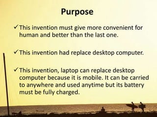 Purpose
This invention must give more convenient for
human and better than the last one.
This invention had replace desktop computer.
This invention, laptop can replace desktop
computer because it is mobile. It can be carried
to anywhere and used anytime but its battery
must be fully charged.
 