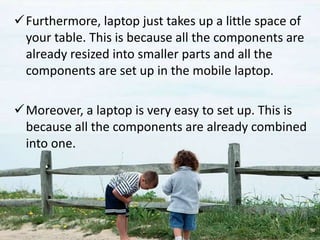 Furthermore, laptop just takes up a little space of
your table. This is because all the components are
already resized into smaller parts and all the
components are set up in the mobile laptop.
Moreover, a laptop is very easy to set up. This is
because all the components are already combined
into one.
 