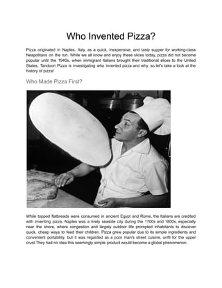Who Invented Pizza?
Pizza originated in Naples, Italy, as a quick, inexpensive, and tasty supper for working-class
Neapolitans on the run. While we all know and enjoy these slices today, pizza did not become
popular until the 1940s, when immigrant Italians brought their traditional slices to the United
States. Tandoori Pizza is investigating who invented pizza and why, so let's take a look at the
history of pizza!
Who Made Pizza First?
While topped flatbreads were consumed in ancient Egypt and Rome, the Italians are credited
with inventing pizza. Naples was a lively seaside city during the 1700s and 1800s, especially
near the shore, where congestion and largely outdoor life prompted inhabitants to discover
quick, cheap ways to feed their children. Pizza grew popular due to its simple ingredients and
convenient portability, but it was regarded as a poor man's street cuisine, unfit for the upper
crust.They had no idea this seemingly simple product would become a global phenomenon.
 