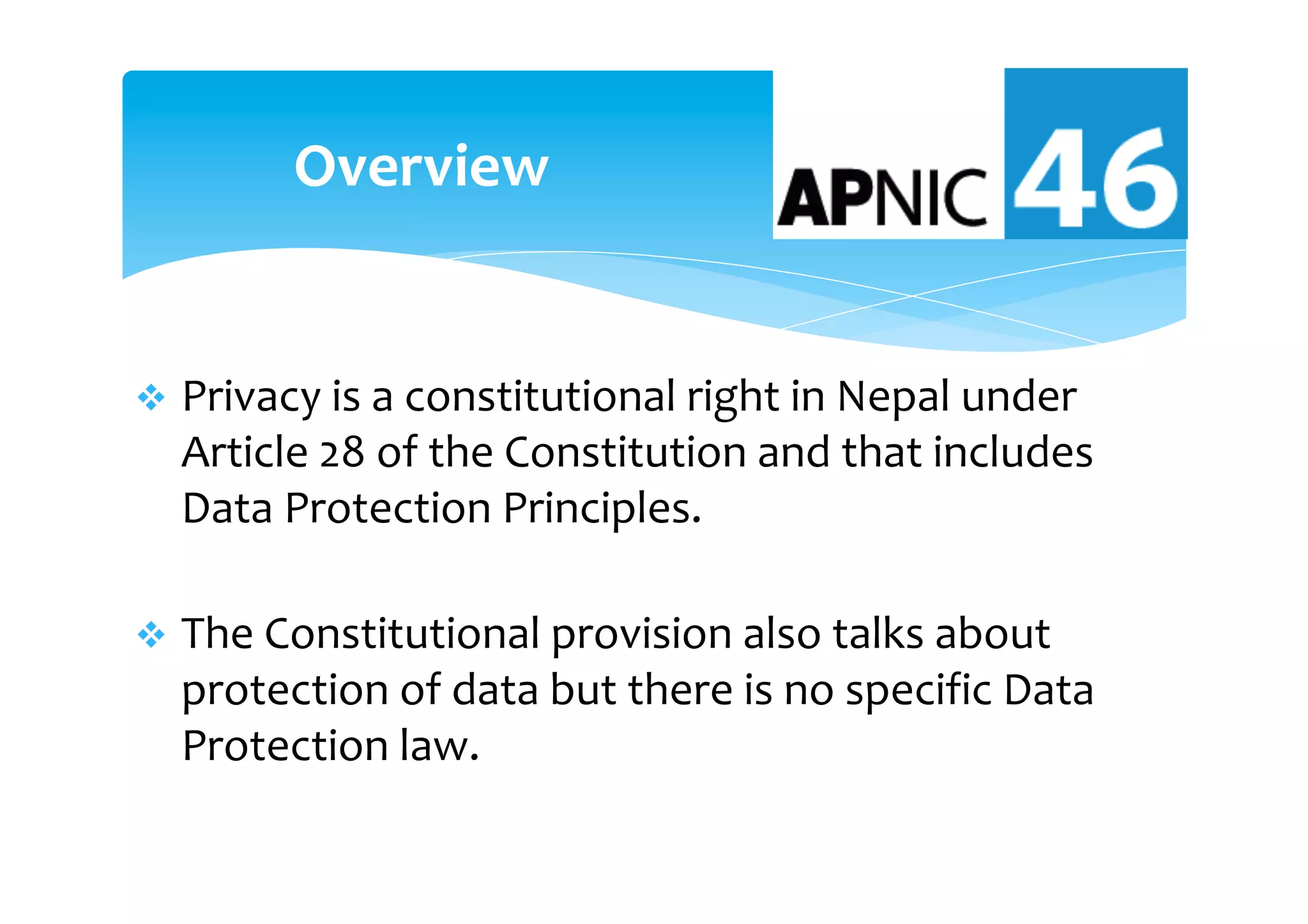 v  Privacy	is	a	constitutional	right	in	Nepal	under	
Article	28	of	the	Constitution	and	that	includes	
Data	Protection	Principles.	
v  The	Constitutional	provision	also	talks	about	
protection	of	data	but	there	is	no	specific	Data	
Protection	law.		
Overview	
 