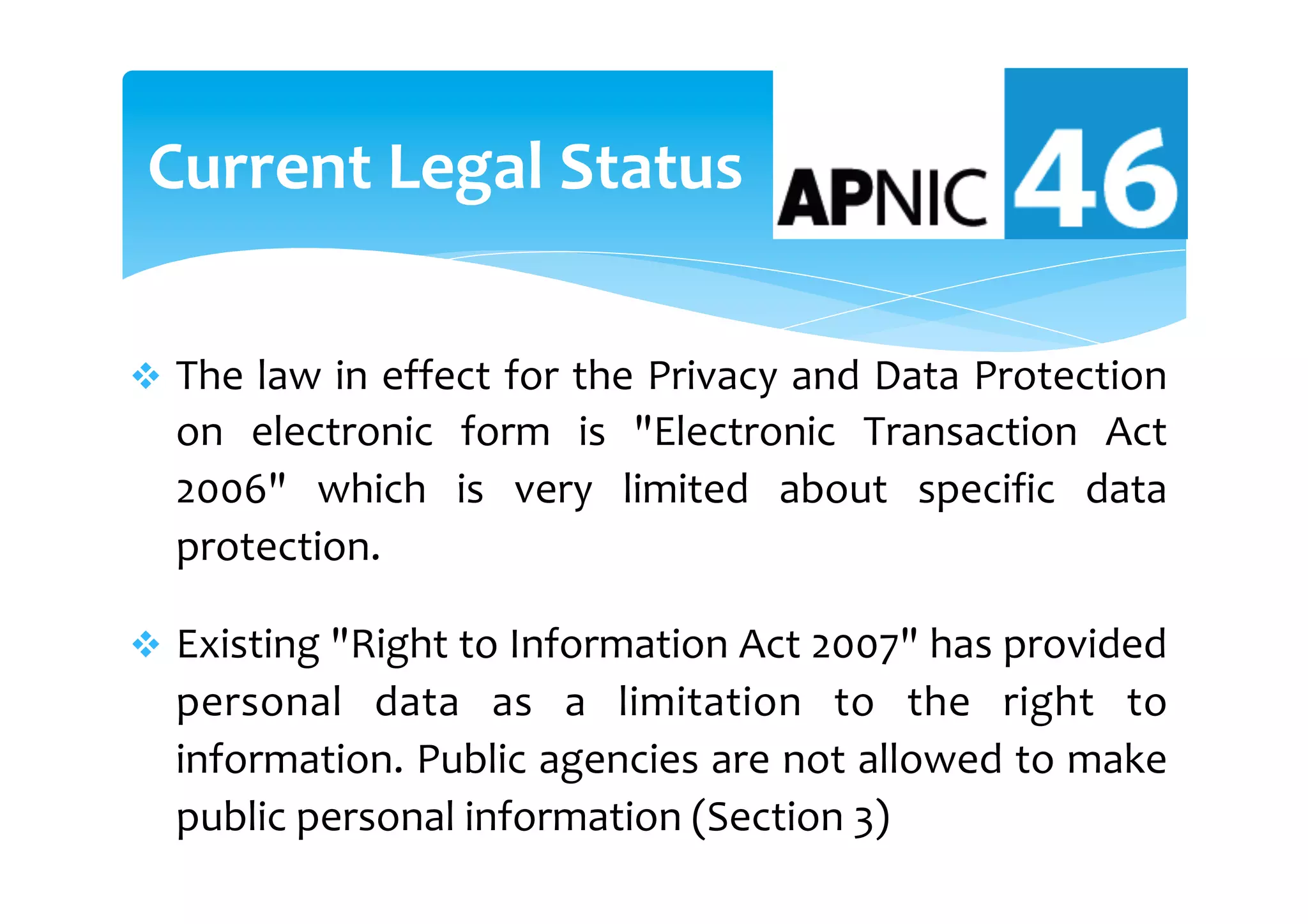v  The	law	in	effect	for	the	Privacy	and	Data	Protection	
on	 electronic	 form	 is	 "Electronic	 Transaction	 Act	
2006"	 which	 is	 very	 limited	 about	 specific	 data	
protection.		
v  Existing	"Right	to	Information	Act	2007"	has	provided	
personal	 data	 as	 a	 limitation	 to	 the	 right	 to	
information.	Public	agencies	are	not	allowed	to	make	
public	personal	information	(Section	3)	
Current	Legal	Status	
 