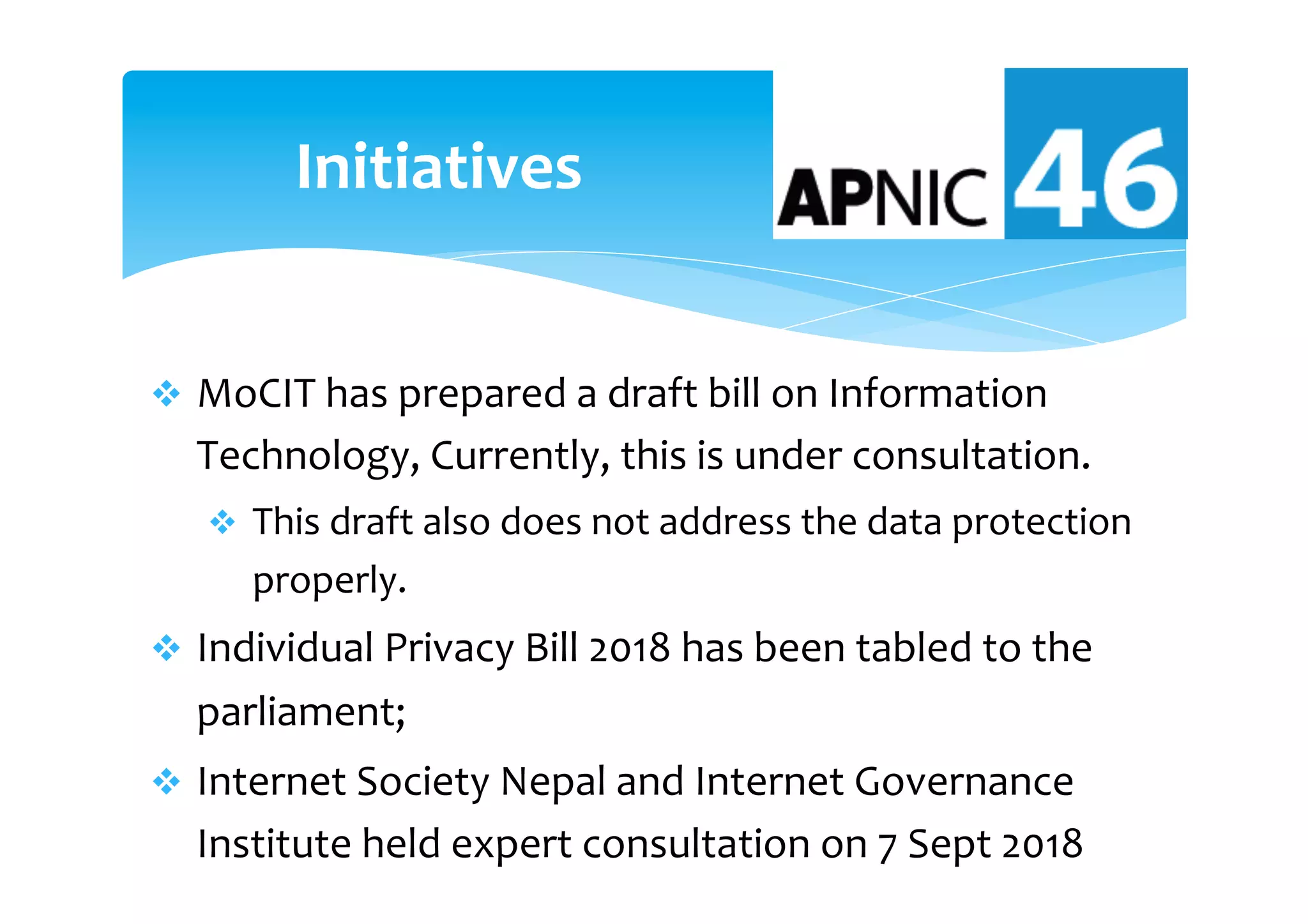 v  MoCIT	has	prepared	a	draft	bill	on	Information	
Technology,	Currently,	this	is	under	consultation.	
v  This	draft	also	does	not	address	the	data	protection	
properly.		
v  Individual	Privacy	Bill	2018	has	been	tabled	to	the		
parliament;	
v  Internet	Society	Nepal	and	Internet	Governance	
Institute	held	expert	consultation	on	7	Sept	2018	
Initiatives	
 