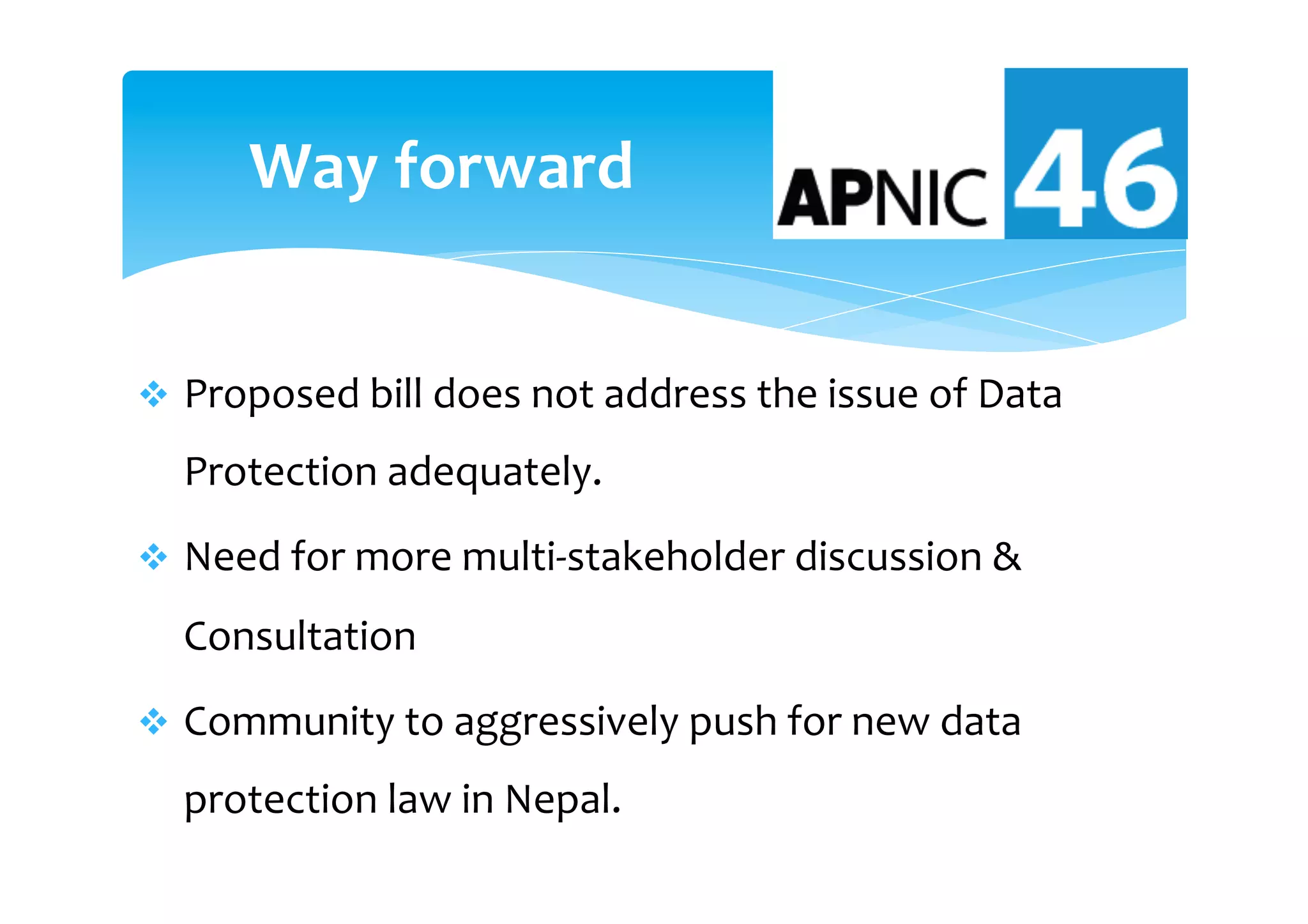v  Proposed	bill	does	not	address	the	issue	of	Data	
Protection	adequately.		
v  Need	for	more	multi-stakeholder	discussion	&	
Consultation	
v  Community	to	aggressively	push	for	new	data	
protection	law	in	Nepal.	
Way	forward		
 